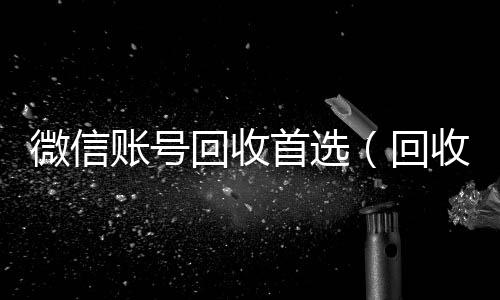 微信账号回收回收微信平台首选(回收微信号的)